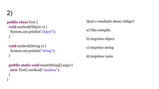 2)
public class Test {
void method(Object o) {
System.out.println("object");
}
void method(String s) {
System.out.println("string");
}
public static void main(String[] args) {
new Test().method("random");
}
}
Qual o resultado desse código?
a) Não compila.
b) imprime object
c) imprime string
d) imprime vazio
 