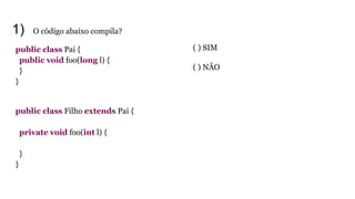 1) O código abaixo compila?
public class Pai {
public void foo(long l) {
}
}
public class Filho extends Pai {
private void foo(int l) {
}
}
( ) SIM
( ) NÃO
 