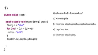 1)
public class Test {
public static void main(String[] args) {
String s = "aba";
for (int i = 0; i < 9; i++) {
s = s + "aba";
}
System.out.println(s.length);
}
}
Qual o resultado desse código?
a) Não compila.
b) Imprime abaabaabaabaabaabaabaabaaba.
c) Imprime aba.
d) Imprime abaabaaba.
 