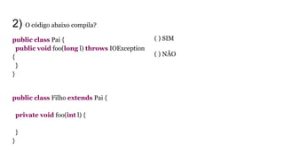 2) O código abaixo compila?
public class Pai {
public void foo(long l) throws IOException
{
}
}
public class Filho extends Pai {
private void foo(int l) {
}
}
( ) SIM
( ) NÃO
 