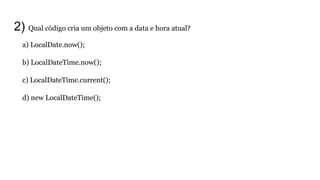 a) LocalDate.now();
b) LocalDateTime.now();
c) LocalDateTime.current();
d) new LocalDateTime();
2) Qual código cria um objeto com a data e hora atual?
 