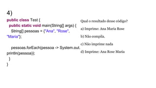4)
public class Test {
public static void main(String[] args) {
String[] pessoas = {"Ana", "Rose",
"Maria"};
pessoas.forEach(pessoa -> System.out.
println(pessoa));
}
}
Qual o resultado desse código?
a) Imprime: Ana Maria Rose
b) Não compila.
c) Não imprime nada
d) Imprime: Ana Rose Maria
 