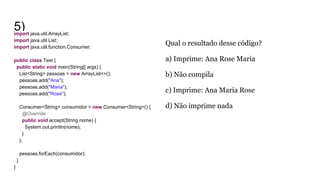 5)import java.util.ArrayList;
import java.util.List;
import java.util.function.Consumer;
public class Test {
public static void main(String[] args) {
List<String> pessoas = new ArrayList<>();
pessoas.add("Ana");
pessoas.add("Maria");
pessoas.add("Rose");
Consumer<String> consumidor = new Consumer<String>() {
@Override
public void accept(String nome) {
System.out.println(nome);
}
};
pessoas.forEach(consumidor);
}
}
Qual o resultado desse código?
a) Imprime: Ana Rose Maria
b) Não compila
c) Imprime: Ana Maria Rose
d) Não imprime nada
 