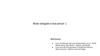 Referências
● Livro Certificação Sun para Programador Java 6 - SCJP
(Kathy Sierra, Bert Bates) - Editora: Alta Books
● Livro Java SE 8 Programmer I (Guilherme Silveira,
Mário Amaral) - Editora: Casa do Código
Muito obrigado e boa prova! :)
 