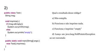 2)
public class Test {
String msg;
void imprime() {
if (!msg.isEmpty())
System.out.println(msg);
else
System.out.println("empty");
}
public static void main(String[] args) {
new Test().imprime();
}
}
Qual o resultado desse código?
a) Não compila.
b) Funciona e não imprime nada.
c) Funciona e imprime “empty”
d) Lança um java.lang.NullPointerException
ao ser executado
 