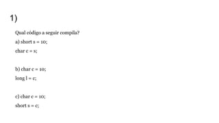 1)
Qual código a seguir compila?
a) short s = 10;
char c = s;
b) char c = 10;
long l = c;
c) char c = 10;
short s = c;
 