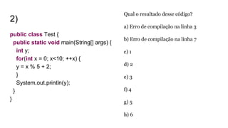 2)
public class Test {
public static void main(String[] args) {
int y;
for(int x = 0; x<10; ++x) {
y = x % 5 + 2;
}
System.out.println(y);
}
}
Qual o resultado desse código?
a) Erro de compilação na linha 3
b) Erro de compilação na linha 7
c) 1
d) 2
e) 3
f) 4
g) 5
h) 6
 