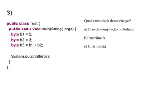 3)
public class Test {
public static void main(String[] args) {
byte b1 = 5;
byte b2 = 3;
byte b3 = b1 + b2;
System.out.println(b3);
}
}
Qual o resultado desse código?
a) Erro de compilação na linha 5
b) Imprime 8
c) Imprime 53
 