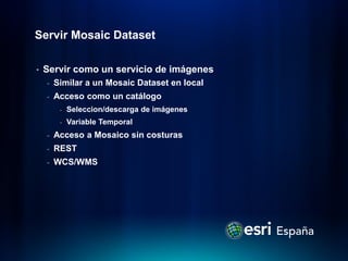 Servir Mosaic Dataset

•   Servir como un servicio de imágenes
    -   Similar a un Mosaic Dataset en local
    -   Acceso como un catálogo
         -   Seleccion/descarga de imágenes
         -   Variable Temporal
    -   Acceso a Mosaico sin costuras
    -   REST
    -   WCS/WMS
 