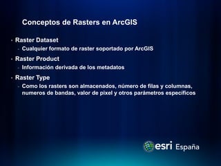 Conceptos de Rasters en ArcGIS

•   Raster Dataset
    -   Cualquier formato de raster soportado por ArcGIS
•   Raster Product
    -   Información derivada de los metadatos
•   Raster Type
    -   Como los rasters son almacenados, número de filas y columnas,
        numeros de bandas, valor de pixel y otros parámetros específicos
 