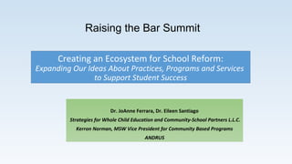 Creating an Ecosystem for School Reform:
Expanding Our Ideas About Practices, Programs and Services
to Support Student Success
Dr. JoAnne Ferrara, Dr. Eileen Santiago
Strategies for Whole Child Education and Community-School Partners L.L.C.
Kerron Norman, MSW Vice President for Community Based Programs
ANDRUS
Raising the Bar Summit
 