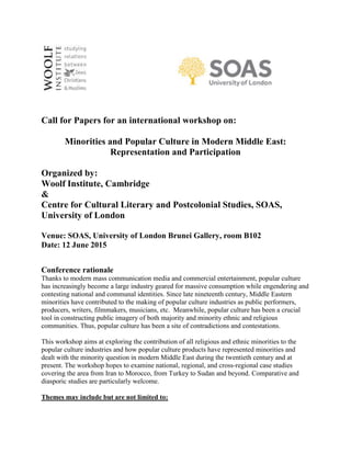 Call for Papers for an international workshop on:
Minorities and Popular Culture in Modern Middle East:
Representation and Participation
Organized by:
Woolf Institute, Cambridge
&
Centre for Cultural Literary and Postcolonial Studies, SOAS,
University of London
Venue: SOAS, University of London Brunei Gallery, room B102
Date: 12 June 2015
Conference rationale
Thanks to modern mass communication media and commercial entertainment, popular culture
has increasingly become a large industry geared for massive consumption while engendering and
contesting national and communal identities. Since late nineteenth century, Middle Eastern
minorities have contributed to the making of popular culture industries as public performers,
producers, writers, filmmakers, musicians, etc. Meanwhile, popular culture has been a crucial
tool in constructing public imagery of both majority and minority ethnic and religious
communities. Thus, popular culture has been a site of contradictions and contestations.
This workshop aims at exploring the contribution of all religious and ethnic minorities to the
popular culture industries and how popular culture products have represented minorities and
dealt with the minority question in modern Middle East during the twentieth century and at
present. The workshop hopes to examine national, regional, and cross-regional case studies
covering the area from Iran to Morocco, from Turkey to Sudan and beyond. Comparative and
diasporic studies are particularly welcome.
Themes may include but are not limited to:
 