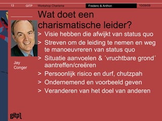 Wat doet een charismatische leider? Visie hebben die afwijkt van status quo Streven om de leiding te nemen en weg te manoeuvreren van status quo Situatie aanvoelen & ´vruchtbare grond´ aantreffen/creëren Persoonlijk risico en durf, chutzpah Ondernemend en voorbeeld geven Veranderen van het doel van anderen Jay Conger 