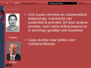 Link tussen emoties en charismatisch leiderschap: overdracht van positiviteit & activiteit. Dit door actieve emoties, men name enthousiasme en in sommige gevallen ook boosheid. Case studies naar politici voor VolkskrantBanen. Frederic Anthon 