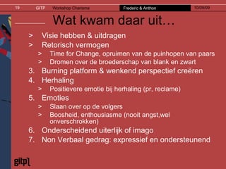 Wat kwam daar uit… Visie hebben & uitdragen Retorisch vermogen Time for Change, opruimen van de puinhopen van paars  Dromen over de broederschap van blank en zwart Burning platform & wenkend perspectief creëren Herhaling Positievere emotie bij herhaling (pr, reclame) Emoties Slaan over op de volgers Boosheid, enthousiasme (nooit angst,wel onverschrokken) Onderscheidend uiterlijk of imago Non Verbaal gedrag: expressief en ondersteunend 