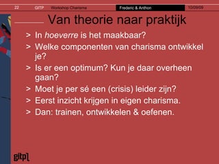 Van theorie naar praktijk In  hoeverre  is het maakbaar? Welke componenten van charisma ontwikkel je? Is er een optimum? Kun je daar overheen gaan? Moet je per sé een (crisis) leider zijn? Eerst inzicht krijgen in eigen charisma.  Dan: trainen, ontwikkelen & oefenen. 