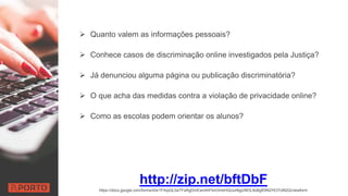  Quanto valem as informações pessoais?
 Conhece casos de discriminação online investigados pela Justiça?
 Já denunciou alguma página ou publicação discriminatória?
 O que acha das medidas contra a violação de privacidade online?
 Como as escolas podem orientar os alunos?
http://zip.net/bftDbF
https://docs.google.com/forms/d/e/1FAIpQLSeTFaRgDmEwnAhFbnOmbHQUuh6gU9lOL9oBgfDtNZHO7c992Q/viewform
 