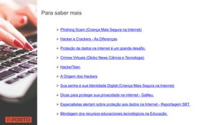 Para saber mais
 Phishing Scam (Criança Mais Segura na Internet)
 Hacker e Crackers - As Diferenças.
 Proteção de dados na internet é um grande desafio.
 Crimes Virtuais (Globo News Ciência e Tecnologia).
 HackerTeen.
 A Origem dos Hackers.
 Sua senha é sua Identidade Digital (Criança Mais Segura na Internet)
 Dicas para proteger sua privacidade na internet - Galileu.
 Especialistas alertam sobre proteção aos dados na Internet - Reportagem SBT.
 Blindagem dos recursos educacionais tecnológicos na Educação.
 