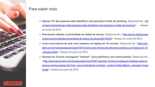 Para saber mais
 Apenas 3% das pessoas sabe identificar com precisão e-mails de phishing. Disponível em: <htt
p://www.bit.pt/apenas-3-das-pessoas-sabe-identificar-com-precisao-e-mails-de-phishing/> Acesso
em junho de 2015.
 Precisamos debater a privacidade de dados de alunos. Disponível em: <http://porvir.org/porpens
ar/precisamos-debater-privacidade-de-dados-de-alunos/20150324> Acesso em junho de 2015.
 Como uma menina de sete anos hackeou um laptop em 10 minutos. Disponível em: <http://info.
abril.com.br/noticias/seguranca/2015/01/como-uma-menina-de-sete-anos-hackeou-um-laptop-em-10
-minutos.shtml> Acesso em junho de 2015.
 Garotos de 14 anos conseguem “hackear” caixa eletrônico com senha-padrão. Disponível em:
<http://www.tecmundo.com.br/caixa-eletronico/57827-garotos-14-anos-conseguem-hackear-caixa-el
etronico-senha-padrao.htm?utm_source=facebook.com&utm_medium=referral&utm_campaign=imgg
rande> Acesso em junho de 2015.
 