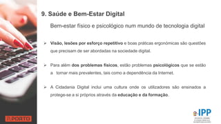 9. Saúde e Bem-Estar Digital
 Visão, lesões por esforço repetitivo e boas práticas ergonómicas são questões
que precisam de ser abordadas na sociedade digital.
 Para além dos problemas físicos, estão problemas psicológicos que se estão
a tornar mais prevalentes, tais como a dependência da Internet.
 A Cidadania Digital inclui uma cultura onde os utilizadores são ensinados a
protege-se a si próprios através da educação e da formação.
Bem-estar físico e psicológico num mundo de tecnologia digital
 