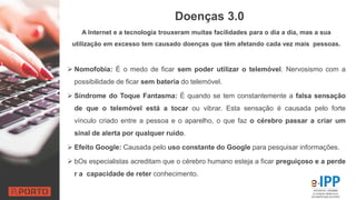 Doenças 3.0
A Internet e a tecnologia trouxeram muitas facilidades para o dia a dia, mas a sua
utilização em excesso tem causado doenças que têm afetando cada vez mais pessoas.
 Nomofobia: É o medo de ficar sem poder utilizar o telemóvel. Nervosismo com a
possibilidade de ficar sem bateria do telemóvel.
 Síndrome do Toque Fantasma: É quando se tem constantemente a falsa sensação
de que o telemóvel está a tocar ou vibrar. Esta sensação é causada pelo forte
vínculo criado entre a pessoa e o aparelho, o que faz o cérebro passar a criar um
sinal de alerta por qualquer ruído.
 Efeito Google: Causada pelo uso constante do Google para pesquisar informações.
 bOs especialistas acreditam que o cérebro humano esteja a ficar preguiçoso e a perde
r a capacidade de reter conhecimento.
 