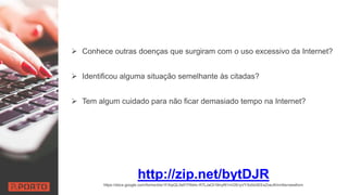  Conhece outras doenças que surgiram com o uso excessivo da Internet?
 Identificou alguma situação semelhante às citadas?
 Tem algum cuidado para não ficar demasiado tempo na Internet?
http://zip.net/bytDJR
https://docs.google.com/forms/d/e/1FAIpQLSeFl7Wetv-R7LJaOI1BnyRl1nV2EryVYXz0sXEEsZoeJKmn5w/viewform
 