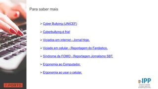 Para saber mais
 Cyber Bullying (UNICEF)
 Cyberbullying é fria!
 Viciados em internet - Jornal Hoje.
 Viciado em celular - Reportagem do Fantástico.
 Síndrome de FOMO - Reportagem Jornalismo SBT.
 Ergonomia ao Computador.
 Ergonomia ao usar o celular.
 