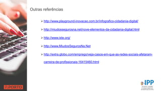 Outras referências
 http://www.playground-inovacao.com.br/infografico-cidadania-digital/
 http://miudossegurosna.net/nove-elementos-da-cidadania-digital.html
 http://www.iste.org/
 http://www.MiudosSegurosNa.Net
 http://extra.globo.com/emprego/veja-casos-em-que-as-redes-sociais-afetaram-
carreira-de-profissionais-16415460.html
 