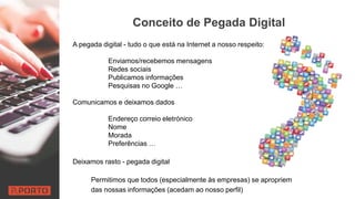 Conceito de Pegada Digital
A pegada digital - tudo o que está na Internet a nosso respeito:
Enviamos/recebemos mensagens
Redes sociais
Publicamos informações
Pesquisas no Google …
Comunicamos e deixamos dados
Endereço correio eletrónico
Nome
Morada
Preferências …
Deixamos rasto - pegada digital
Permitimos que todos (especialmente às empresas) se apropriem
das nossas informações (acedam ao nosso perfil)
 