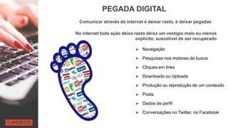 PEGADA DIGITAL
Comunicar através da internet é deixar rasto, é deixar pegadas
Na internet toda ação deixa rasto deixa um vestígio mais ou menos
explícito, suscetível de ser recuperado
 Navegação
 Pesquisas nos motores de busca
 Cliques em links
 Downloads ou Uploads
 Produção ou reprodução de um conteúdo
 Posts
 Dados de perfil
 Conversações no Twitter, no Facebook
 
