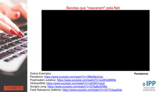 Bandas que "nasceram" pela Net
Outros Exemplos
Pentatonix: https://www.youtube.com/watch?v=3MteSlpxCpo
Postmodern Jukebox: https://www.youtube.com/watch?v=oyiWQ3l66Nk
VkGoesWild: https://www.youtube.com/watch?v=rptV6K7nqu0
Sungha Jung: https://www.youtube.com/watch?v=S76gBzI0XMs
Fede Rabaquino (bateria): https://www.youtube.com/watch?v=ZVTVIxaaGds
Pentatonix
 