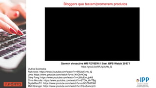 Bloggers que testam/promovem produtos
Outros Exemplos
Rizknows: https://www.youtube.com/watch?v=6RJIpXvHs_Q
Jims: https://www.youtube.com/watch?v=hj1XnGhHOog
Gary Fong: https://www.youtube.com/watch?v=L88uEmUp4t8
Chris Niccolls: https://www.youtube.com/watch?v=8TOk_0kITBg
DigitalRevTV: https://www.youtube.com/watch?v=o-l9QZS8P9M
Matt Granger: https://www.youtube.com/watch?v=2hLo6umnjcQ
Garmin vívoactive HR REVIEW // Best GPS Watch 2017?
https://youtu.be/6RJIpXvHs_Q
 