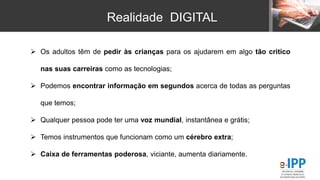 Realidade DIGITAL
 Os adultos têm de pedir às crianças para os ajudarem em algo tão critico
nas suas carreiras como as tecnologias;
 Podemos encontrar informação em segundos acerca de todas as perguntas
que temos;
 Qualquer pessoa pode ter uma voz mundial, instantânea e grátis;
 Temos instrumentos que funcionam como um cérebro extra;
 Caixa de ferramentas poderosa, viciante, aumenta diariamente.
 