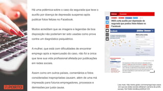 Há uma polémica sobre o caso da segurada que teve o
auxílio por doença de depressão suspenso após
publicar fotos felizes no Facebook.
Muitos acreditam que as imagens e legendas de boa
disposição não poderiam ter sido usadas como prova
contra um diagnóstico psiquiátrico.
A mulher, que está com dificuldades de encontrar
emprego após a repercussão do caso, não foi a única
que teve sua vida profissional afetada por publicações
em redes sociais.
Assim como em outros países, comentários e fotos
consideradas inapropriadas causam, além de uma má
impressão para futuros empregadores, processos e
demissões por justa causa.
Leia mais: http://extra.globo.com/emprego/veja-casos
-em-que-as-redes-sociais-afetaram-carreira-de-profis
sionais-16415460.html#ixzz4XRQX1Cft
 