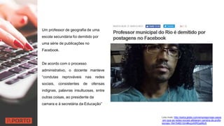Um professor de geografia de uma
escola secundária foi demitido por
uma série de publicações no
Facebook.
De acordo com o processo
administrativo, o docente manteve
“condutas reprováveis nas redes
sociais, consistentes de ofensas
indignas, palavras insultuosas, entre
outras coisas, ao presidente da
camara e à secretária da Educação”
Leia mais: http://extra.globo.com/emprego/veja-casos
-em-que-as-redes-sociais-afetaram-carreira-de-profis
sionais-16415460.html#ixzz4XRQa96oS
 