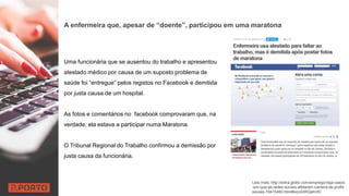 A enfermeira que, apesar de “doente”, participou em uma maratona
Uma funcionária que se ausentou do trabalho e apresentou
atestado médico por causa de um suposto problema de
saúde foi “entregue” pelos registos no Facebook e demitida
por justa causa de um hospital.
As fotos e comentários no facebook comprovaram que, na
verdade, ela estava a participar numa Maratona.
O Tribunal Regional do Trabalho confirmou a demissão por
justa causa da funcionária.
Leia mais: http://extra.globo.com/emprego/veja-casos
-em-que-as-redes-sociais-afetaram-carreira-de-profis
sionais-16415460.html#ixzz4XRQehVKi
 