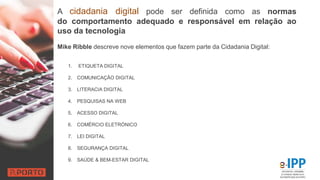 A cidadania digital pode ser definida como as normas
do comportamento adequado e responsável em relação ao
uso da tecnologia
1. ETIQUETA DIGITAL
2. COMUNICAÇÃO DIGITAL
3. LITERACIA DIGITAL
4. PESQUISAS NA WEB
5. ACESSO DIGITAL
6. COMÉRCIO ELETRÓNICO
7. LEI DIGITAL
8. SEGURANÇA DIGITAL
9. SAÚDE & BEM-ESTAR DIGITAL
Mike Ribble descreve nove elementos que fazem parte da Cidadania Digital:
 