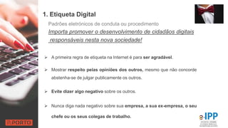 1. Etiqueta Digital
 A primeira regra de etiqueta na Internet é para ser agradável.
 Mostrar respeito pelas opiniões dos outros, mesmo que não concorde
abstenha-se de julgar publicamente os outros.
 Evite dizer algo negativo sobre os outros.
 Nunca diga nada negativo sobre sua empresa, a sua ex-empresa, o seu
chefe ou os seus colegas de trabalho.
Padrões eletrónicos de conduta ou procedimento
Importa promover o desenvolvimento de cidadãos digitais
responsáveis nesta nova sociedade!
 