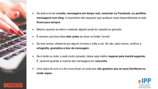  Se está a enviar e-mails, mensagens em tempo real, comentar no Facebook, ou partilhar
mensagens num blog, é importante não esquecer que qualquer coisa disponibilizada na web
ficará para sempre.
 Mesmo quando se retira o material, alguém pode ter copiado ou gravado.
 É sempre uma boa ideia reler antes de clicar no botão “enviar”.
 Se tiver tempo, afaste-se por alguns minutos e volte a ver. Se não, pelo menos, verificar a
ortografia, gramática e tom da mensagem.
 Se é tarde ou noite, e está muito cansado, talvez seja melhor esperar pela manhã seguinte.
É possível guardar a maioria das mensagens em rascunho.
 Uma regra de ouro é a de nunca fazer um post que não gostaria que os seus familiares ou
chefe vejam.
 