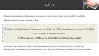 O que é publicado nas redes sociais percorre um caminho sem volta, entre “gostos” e partilhas.
Necessidade de pensar antes de postar.
O dono de um estabelecimento respondeu, sem pensar, na critica publicada por uma cliente no facebook
com comentários bastante ofensivos.
 O que aconteceu? O post foi partilhado por milhares de pessoas!
A situação, que indignou a muitos e repercutiu nacionalmente nas redes sociais e outros veículos de
comunicação, poderia não ter tomado esse rumo se a resposta não tivesse sido colocada de forma impulsiva.
CASO
 