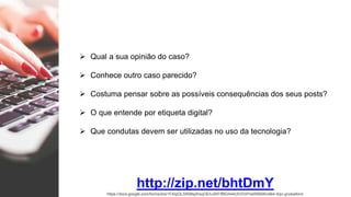  Qual a sua opinião do caso?
 Conhece outro caso parecido?
 Costuma pensar sobre as possíveis consequências dos seus posts?
 O que entende por etiqueta digital?
 Que condutas devem ser utilizadas no uso da tecnologia?
http://zip.net/bhtDmY
https://docs.google.com/forms/d/e/1FAIpQLSf5I6bj2hsqOEhJ2hFIfBDA44c5VDnPneR5B5Kn4B4-6zjv-g/viewform
 