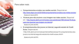 Para saber mais
 Comportamentos errados nas medias sociais. Disponível em:
http://www.digai.com.br/2015/05/comportamentos-errados-nas-midias-sociais/
Acesso em maio de 2015.
 16 dicas para não arruinar a sua imagem nas redes sociais. Disponível
em: <http://exame.abril.com.br/revista-voce-sa/edicoes/199/noticias/16-dicas-
para-nao-queimar-sua-imagem-na-internet>
Acesso em junho de 2015.
 8 comportamentos dos jovens na Internet, segundo estudo do Credit
Suiss. Disponível em:
<http://info.abril.com.br/noticias/internet/fotonoticias/10-comportamentos-dos-
jovens-na-internet-segundo-estudo-do-credit-suisse.shtml>
Acesso em junho de 2015.
 