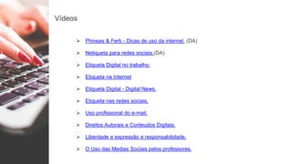 Vídeos
 Phineas & Ferb - Dicas de uso da internet. (DA)
 Netiqueta para redes sociais.(DA)
 Etiqueta Digital no trabalho.
 Etiqueta na Internet
 Etiqueta Digital - Digital News.
 Etiqueta nas redes sociais.
 Uso profissional do e-mail.
 Direitos Autorais e Conteudos Digitais.
 Liberdade e expressão e responsabilidade.
 O Uso das Medias Sociais pelos professores.
 