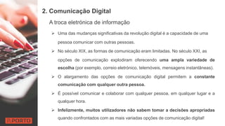 2. Comunicação Digital
A troca eletrónica de informação
 Uma das mudanças significativas da revolução digital é a capacidade de uma
pessoa comunicar com outras pessoas.
 No século XIX, as formas de comunicação eram limitadas. No século XXI, as
opções de comunicação explodiram oferecendo uma ampla variedade de
escolha (por exemplo, correio eletrónico, telemóveis, mensagens instantâneas).
 O alargamento das opções de comunicação digital permitem a constante
comunicação com qualquer outra pessoa.
 É possível comunicar e colaborar com qualquer pessoa, em qualquer lugar e a
qualquer hora.
 Infelizmente, muitos utilizadores não sabem tomar a decisões apropriadas
quando confrontados com as mais variadas opções de comunicação digital!
 