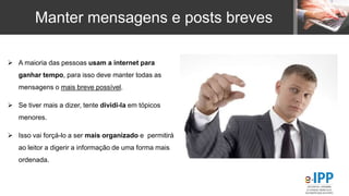 Manter mensagens e posts breves
 A maioria das pessoas usam a internet para
ganhar tempo, para isso deve manter todas as
mensagens o mais breve possível.
 Se tiver mais a dizer, tente dividi-la em tópicos
menores.
 Isso vai forçá-lo a ser mais organizado e permitirá
ao leitor a digerir a informação de uma forma mais
ordenada.
 
