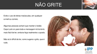 NÃO GRITE
Evite o uso de letras maiúsculas, em qualquer
e-mail ou correio.
Algumas pessoas acham que manter o botão
Caps Lock on para toda a mensagem irá torná-lo
mais fácil de ler, embora faça realmente o oposto.
Não só é difícil de ler, como sugere o grito, que é
rude.
 