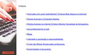 Vídeos
Você sabe com quem está falando? (Criança Mais Segura na Internet)
Direitos Autorais e Conteúdos Digitais.
Direitos Autorais na internet (Cristina Sleiman Sociedade de Advogados).
Uso profissional do e-mail.
Blogs.
Liberdade e expressão e responsabilidade.
O Uso das Mídias Sociais pelos professores.
Email também é documento.
 