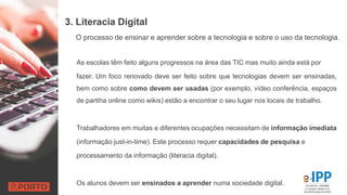 3. Literacia Digital
As escolas têm feito alguns progressos na área das TIC mas muito ainda está por
fazer. Um foco renovado deve ser feito sobre que tecnologias devem ser ensinadas,
bem como sobre como devem ser usadas (por exemplo, vídeo conferência, espaços
de partiha online como wikis) estão a encontrar o seu lugar nos locais de trabalho.
Trabalhadores em muitas e diferentes ocupações necessitam de informação imediata
(informação just-in-time). Este processo requer capacidades de pesquisa e
processamento da informação (literacia digital).
Os alunos devem ser ensinados a aprender numa sociedade digital.
O processo de ensinar e aprender sobre a tecnologia e sobre o uso da tecnologia.
 