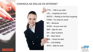 CONHEÇA AS SIGLAS DA INTERNET
TTYL – Talk to you later
LOL – Laughing out loud
ROTFL – Rolling on the floor laughing
FWIM – For what it’s worth
B/C – Because
AYOR – At your own risk
B4N – Bye for now
DH – Dear husband
DF – Dear friend
EML – Email me later
JK – Just kidding
SFW – Safe for work
 