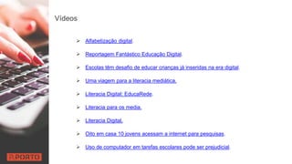 Vídeos
 Alfabetização digital.
 Reportagem Fantástico Educação Digital.
 Escolas têm desafio de educar crianças já inseridas na era digital.
 Uma viagem para a literacia mediática.
 Literacia Digital: EducaRede.
 Literacia para os media.
 Literacia Digital.
 Oito em casa 10 jovens acessam a internet para pesquisas.
 Uso de computador em tarefas escolares pode ser prejudicial.
 